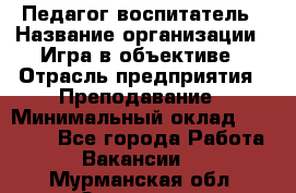 Педагог-воспитатель › Название организации ­ Игра в объективе › Отрасль предприятия ­ Преподавание › Минимальный оклад ­ 15 000 - Все города Работа » Вакансии   . Мурманская обл.,Заозерск г.